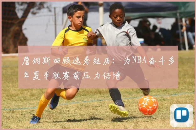 詹姆斯回顾选秀经历：为NBA奋斗多年夏季联赛前压力倍增
