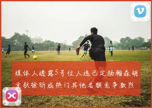 媒体人透露5号位人选已定杨瀚森胡金秋徐昕成热门其他名额竞争激烈