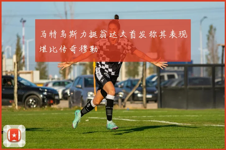马特乌斯力挺翁达夫首发称其表现堪比传奇穆勒