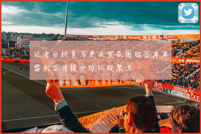 记者分析皇马更衣室氛围称签库库雷利亚将提升球队凝聚力