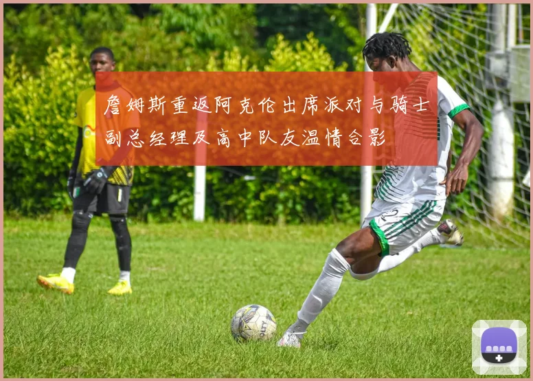 詹姆斯重返阿克伦出席派对与骑士副总经理及高中队友温情合影