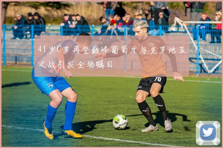 41岁C罗再登巅峰葡萄牙与克罗地亚之战引发全场瞩目