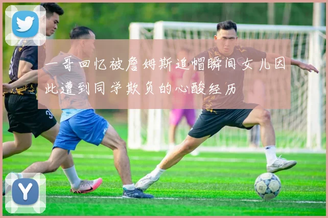 一哥回忆被詹姆斯追帽瞬间女儿因此遭到同学欺负的心酸经历