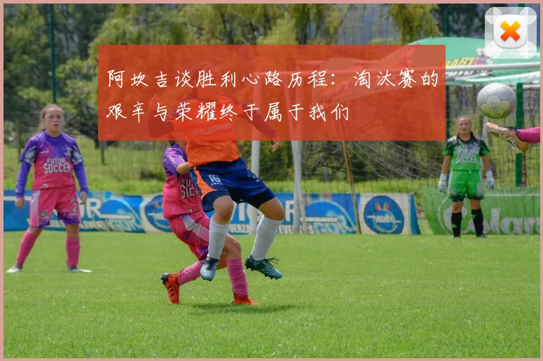 阿坎吉谈胜利心路历程：淘汰赛的艰辛与荣耀终于属于我们