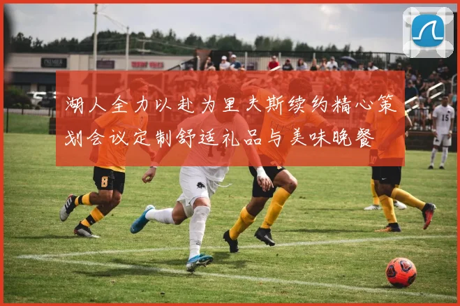 湖人全力以赴为里夫斯续约精心策划会议定制舒适礼品与美味晚餐