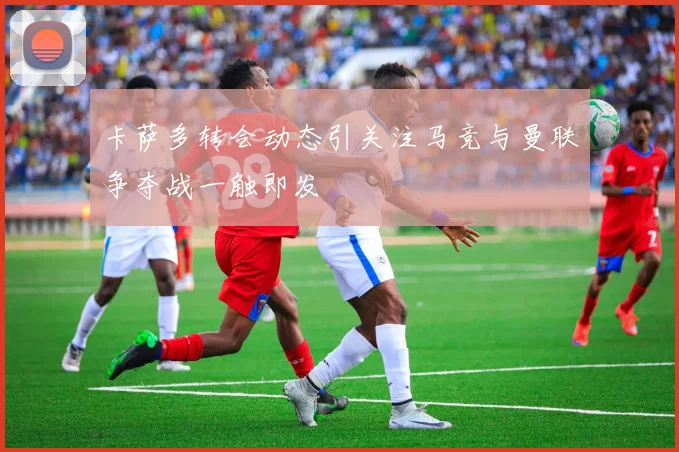 卡萨多转会动态引关注马竞与曼联争夺战一触即发