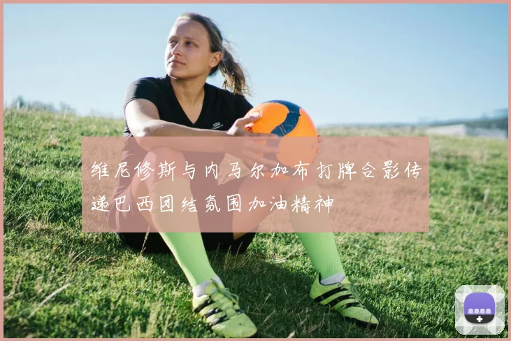 维尼修斯与内马尔加布打牌合影传递巴西团结氛围加油精神