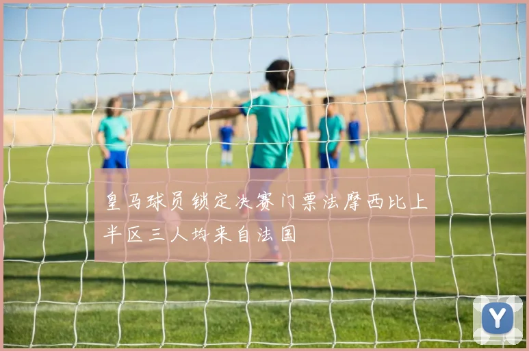 皇马球员锁定决赛门票法摩西比上半区三人均来自法国