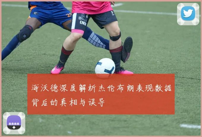 海沃德深度解析杰伦布朗表现数据背后的真相与误导