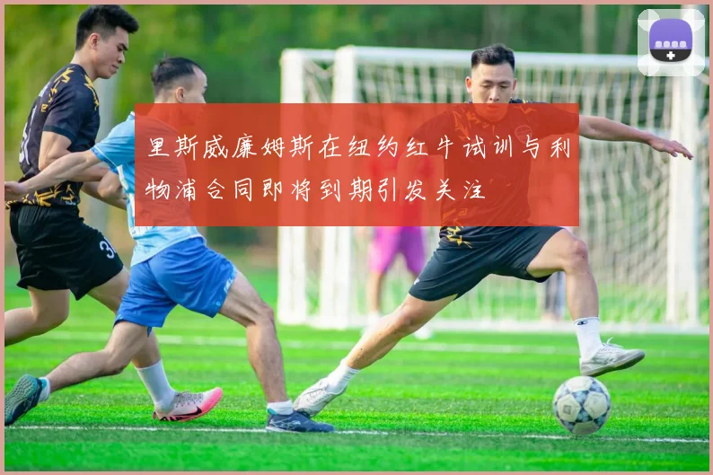 里斯威廉姆斯在纽约红牛试训与利物浦合同即将到期引发关注